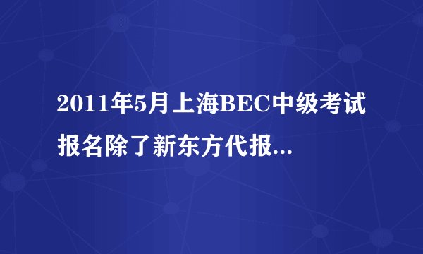 2011年5月上海BEC中级考试报名除了新东方代报名，还有哪里可以报名啊？因为名额都满了所以很着急。。