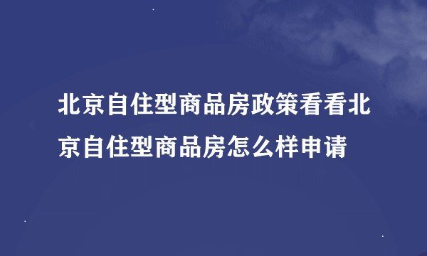 北京自住型商品房政策看看北京自住型商品房怎么样申请