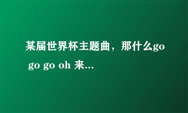 某届世界杯主题曲，那什么go go go oh 来oh来oh来