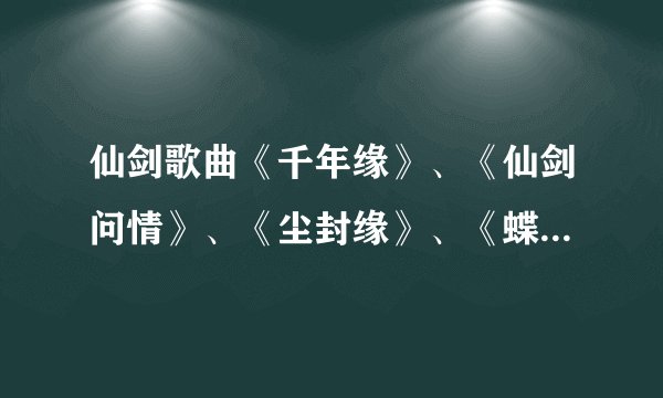 仙剑歌曲《千年缘》、《仙剑问情》、《尘封缘》、《蝶恋》这四首歌的歌词。各位兄弟姐妹们，拜托了！