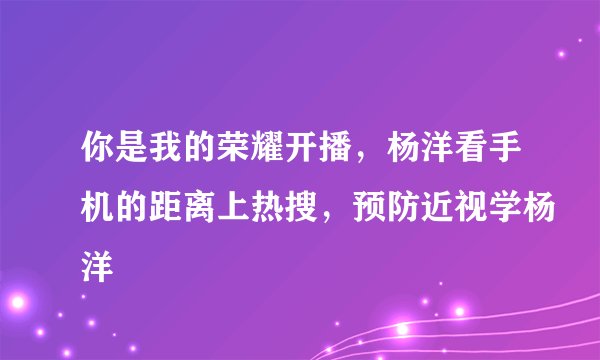 你是我的荣耀开播,杨洋看手机的距离上热搜,预防近视学杨洋