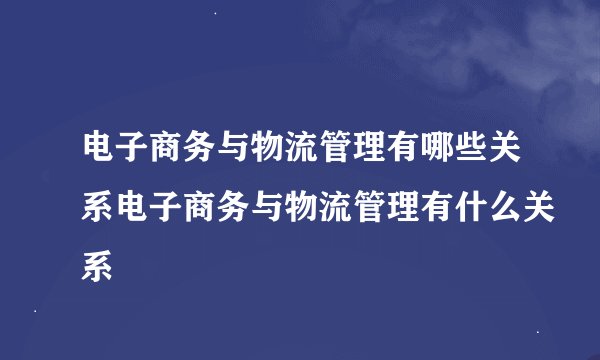 电子商务与物流管理有哪些关系电子商务与物流管理有什么关系