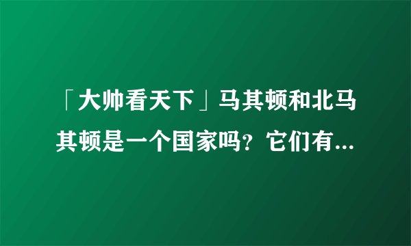 「大帅看天下」马其顿和北马其顿是一个国家吗？它们有什么区别？