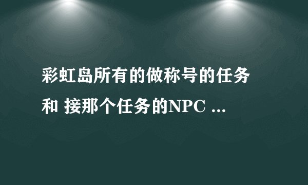 彩虹岛所有的做称号的任务 和 接那个任务的NPC 全部说出来 对了 还有在什么城市