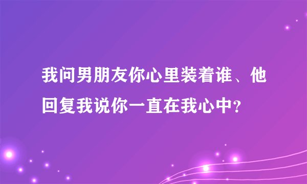 我问男朋友你心里装着谁、他回复我说你一直在我心中?