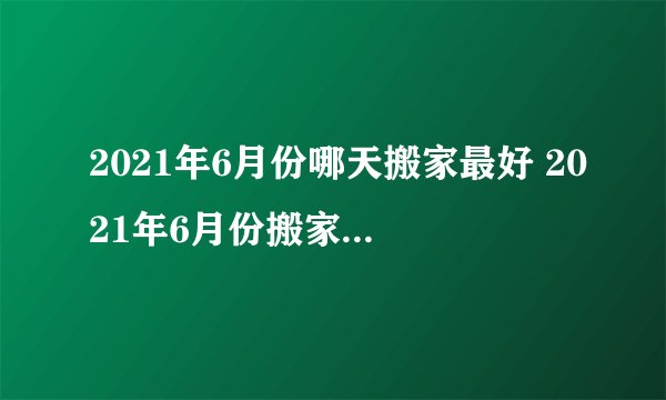2021年6月份哪天搬家最好 2021年6月份搬家黄道吉日查询