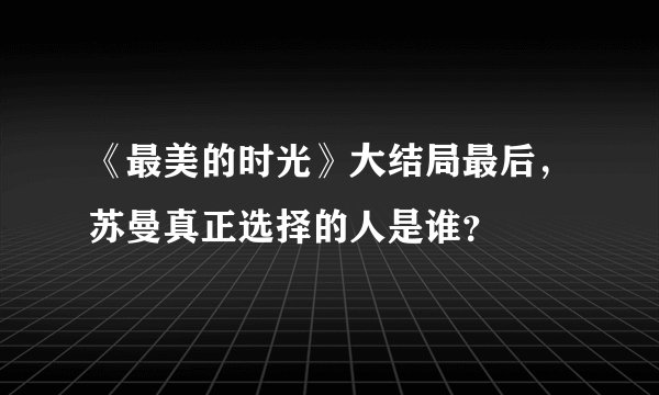 《最美的时光》大结局最后，苏曼真正选择的人是谁？