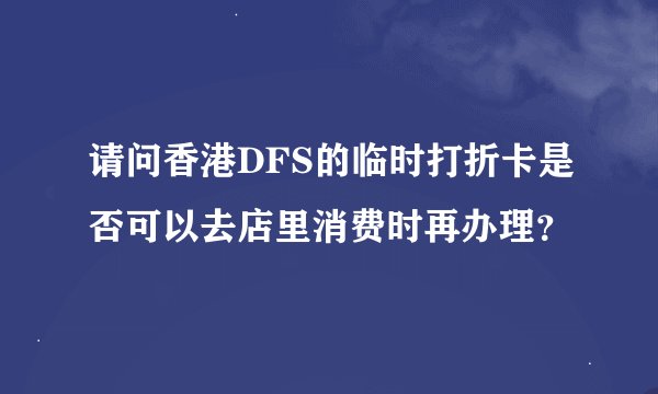请问香港DFS的临时打折卡是否可以去店里消费时再办理？
