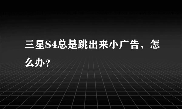 三星S4总是跳出来小广告，怎么办？