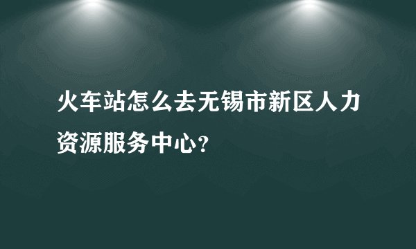 火车站怎么去无锡市新区人力资源服务中心？
