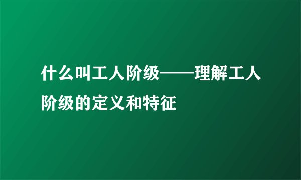 什么叫工人阶级——理解工人阶级的定义和特征