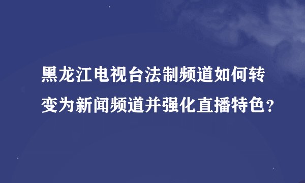 黑龙江电视台法制频道如何转变为新闻频道并强化直播特色？