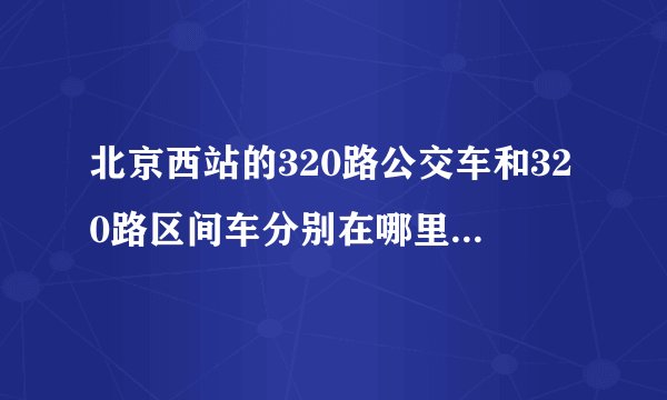 北京西站的320路公交车和320路区间车分别在哪里上车？（具体地点）