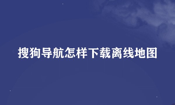 搜狗导航怎样下载离线地图