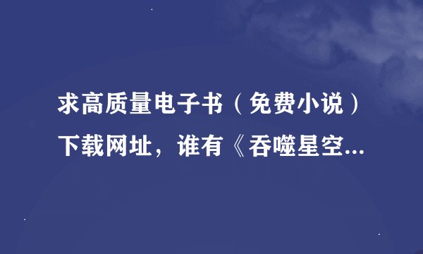 求高质量电子书（免费小说）下载网址，谁有《吞噬星空》我吃西红柿写的的TXT版下载链接麻烦发一下，要