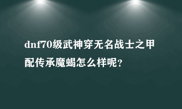 dnf70级武神穿无名战士之甲配传承魔蝎怎么样呢？