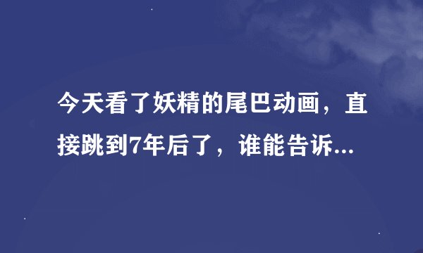 今天看了妖精的尾巴动画，直接跳到7年后了，谁能告诉我纳兹他们怎样了？什么情况？结尾的小孩谁？换人了？