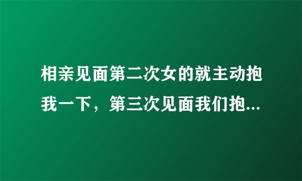 相亲见面第二次女的就主动抱我一下，第三次见面我们抱着抱着就去了屋子里面，我声明我不是有魅力的人