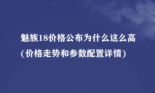 魅族18价格公布为什么这么高(价格走势和参数配置详情)