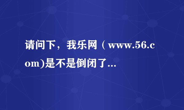 请问下，我乐网（www.56.com)是不是倒闭了？我都开不了的？