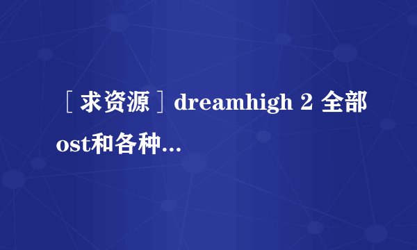 ［求资源］dreamhigh 2 全部ost和各种插曲，越全越好！谢谢各位！