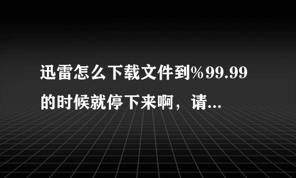 迅雷怎么下载文件到%99.99的时候就停下来啊，请问这是什么原因呢？？