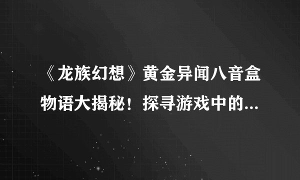 《龙族幻想》黄金异闻八音盒物语大揭秘！探寻游戏中的神秘旋律