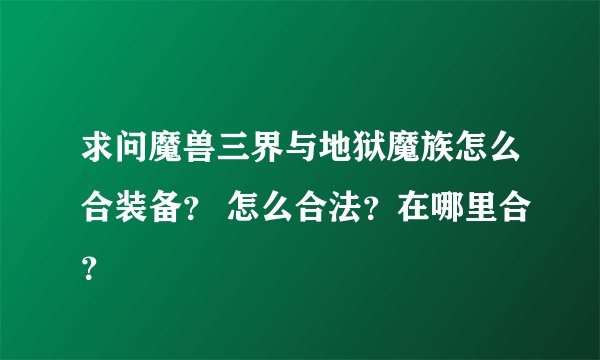 求问魔兽三界与地狱魔族怎么合装备？ 怎么合法？在哪里合？