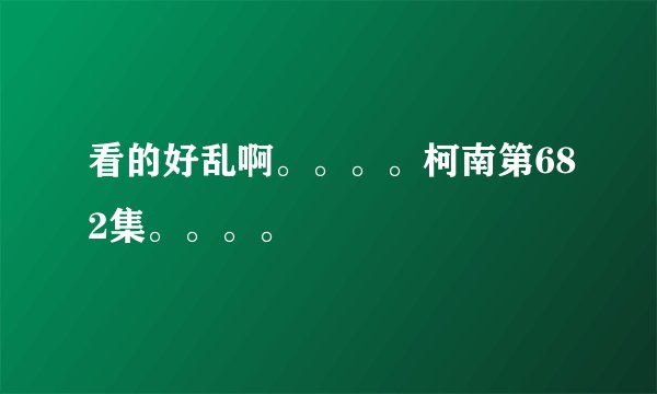 看的好乱啊。。。。柯南第682集。。。。