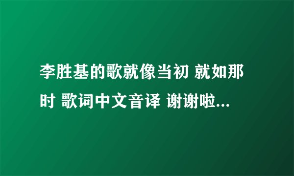 李胜基的歌就像当初 就如那时 歌词中文音译 谢谢啦~ 必须是音译,不是翻译