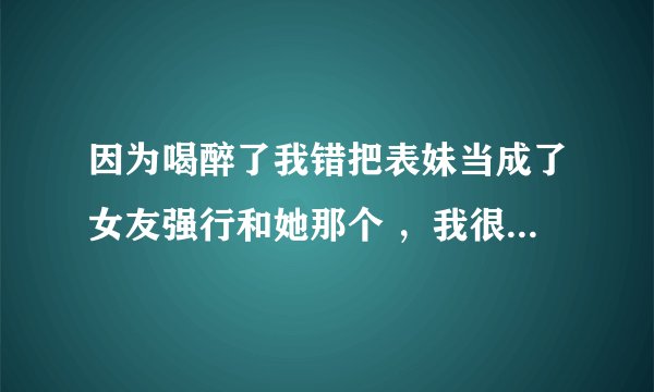 因为喝醉了我错把表妹当成了女友强行和她那个 ，我很后悔我表妹也原谅了我 但是我总觉得很烦，我已经高三