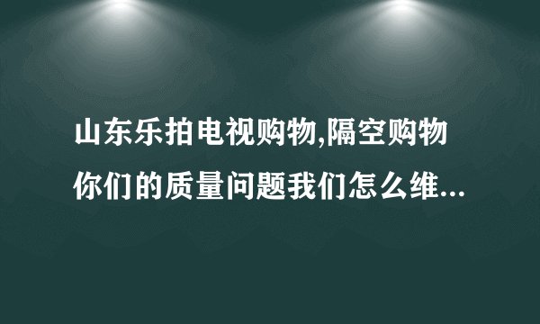 山东乐拍电视购物,隔空购物你们的质量问题我们怎么维权，要找消协吗/