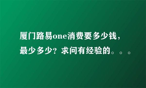 厦门路易one消费要多少钱，最少多少？求问有经验的。。。