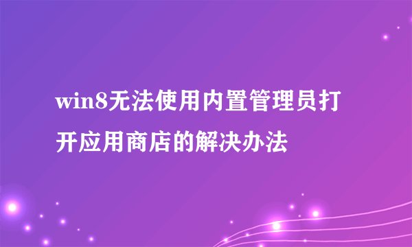 win8无法使用内置管理员打开应用商店的解决办法
