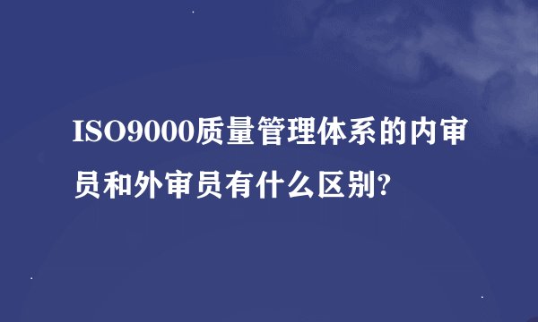 ISO9000质量管理体系的内审员和外审员有什么区别?