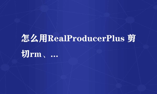 怎么用RealProducerPlus 剪切rm、rmvb