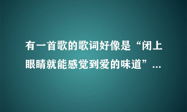 有一首歌的歌词好像是“闭上眼睛就能感觉到爱的味道”是个女生唱的!