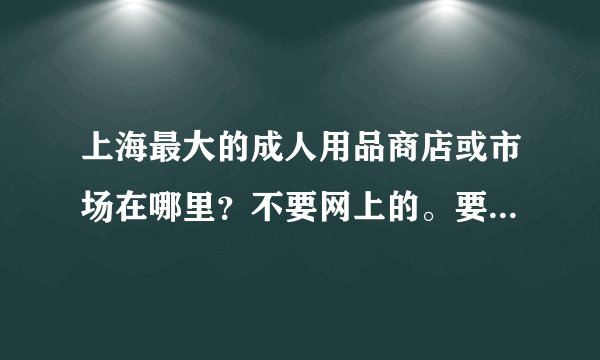 上海最大的成人用品商店或市场在哪里？不要网上的。要具体什么路几号。