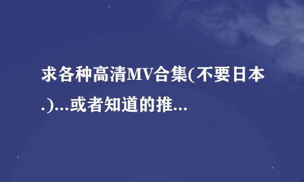 求各种高清MV合集(不要日本.)...或者知道的推荐个可以下载的网站`~谢啦