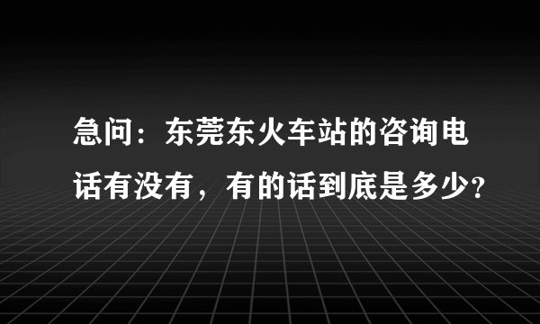 急问：东莞东火车站的咨询电话有没有，有的话到底是多少？