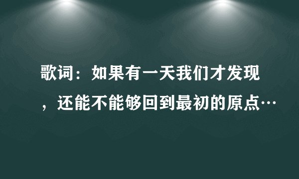 歌词：如果有一天我们才发现，还能不能够回到最初的原点…