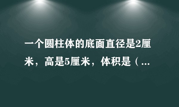 一个圆柱体的底面直径是2厘米，高是5厘米，体积是（ ） 表面积是（  ）