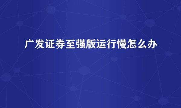 广发证券至强版运行慢怎么办