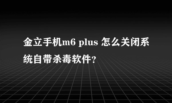金立手机m6 plus 怎么关闭系统自带杀毒软件？