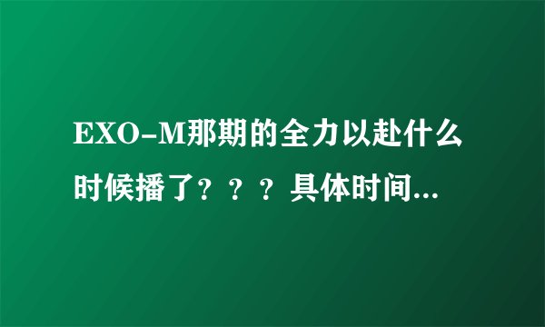 EXO-M那期的全力以赴什么时候播了？？？具体时间。。。谢了。。。