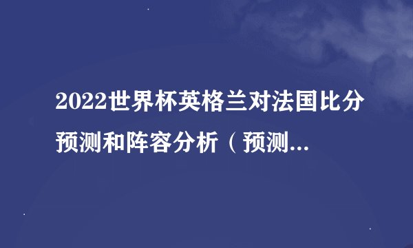 2022世界杯英格兰对法国比分预测和阵容分析（预测法国队2-1英格兰队）