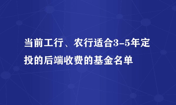 当前工行、农行适合3-5年定投的后端收费的基金名单