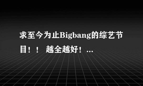 求至今为止Bigbang的综艺节目！！ 越全越好！！谢谢！！