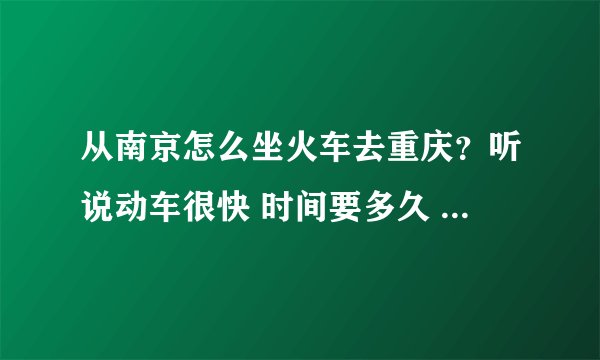 从南京怎么坐火车去重庆？听说动车很快 时间要多久 ？出发的时间是什么时候？价格多少？