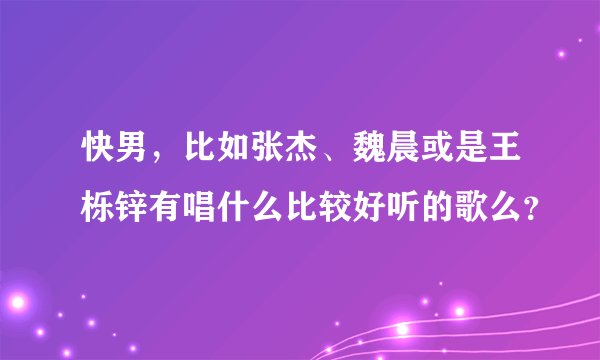 快男，比如张杰、魏晨或是王栎锌有唱什么比较好听的歌么？